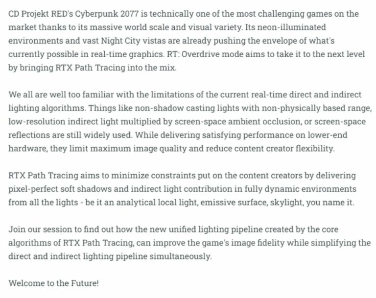 Developers have been striving for years to make games photo realistic. Nvidia paved the way for that in 2018 when it took the world by storm with it’s first Ray Tracing capable GPUs. While it did take quite some time for the developers to live up to the expectations of the GPUs and match the power they can pull, much development has seen horizons being expanded in the past five years. Nvidia is looking to burst ahead of it’s competitors AMD and Intel by promoting the new setting called “RT: Overdrive” in the Cyberpunk 2077 game, along with developers CD Projekt at the GDC session planned for March 22nd, meant for developers mostly rather than a showcase for gamers.  [Twitter: https://twitter.com/CapFrameX/status/1634127424039399425 ]  Ray Tracing and Path Tracing are the two popular methods used in graphic technology to simulate the behavior of light in a virtual model/environment.  The key difference between ray tracing and path tracing is that path tracing takes into account the indirect lighting in a scene, which can produce more realistic lighting and shading effects but requires more computational power. Ray tracing, on the other hand, is faster but does not account for indirect lighting.  [Image – Official Announcement at GDC website – Promises of the brand new technology for developers - https://drive.google.com/file/d/12s9pX1ToJqMTwnriB8Jp6Ryiaja71U40/view?usp=sharing ]  Path Tracing is commonly thus used in applications that require physically accurate simulations of light, such as architectural visualization and product design. Because of its heavy computational needs, it’s not a common feature in games yet.  [Youtube: https://www.youtube.com/watch?v=spq0jSWRCqI ]   And Nvidia will change just that with it’s groundbreaking RTX 40 series GPUs with much juice to offer. As demonstrated in the Portal RTX and Quake RTX, despite the low framerates, it’s a whole different level of gaming.  [Read more: An Nvidia graphics driver bug is a CPU hog by 10% overusage of CPU - https://epicdope.com/nvidia-graphics-driver-bug-can-cause-over-10-higher-cpu-usage/  ]  Cyberpunk 2077 is also set to get RTX Direct Illumination, multi-bounce RTX Indirect lighting and reflections, and full-resolution ray-traced reflections. Gaming is being taken to a whole new level, thanks to innovation by Nvidia, and it’s no surprise they’re market leaders in the GPU segment.  [About: Nvidia ]